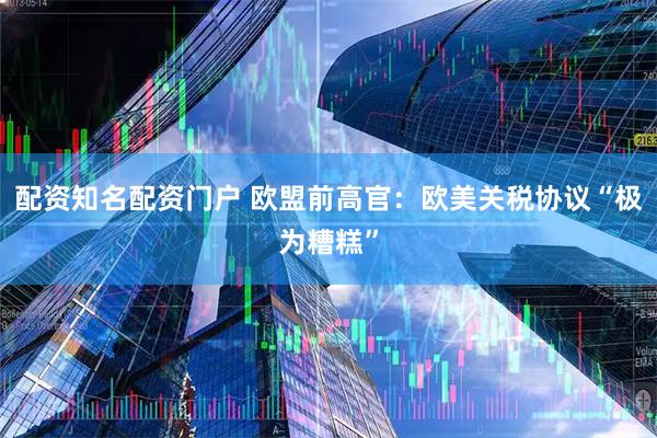配资知名配资门户 欧盟前高官：欧美关税协议“极为糟糕”