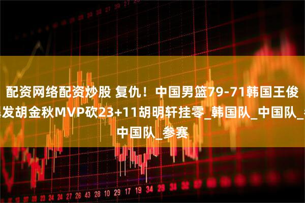配资网络配资炒股 复仇！中国男篮79-71韩国王俊杰爆发胡金秋MVP砍23+11胡明轩挂零_韩国队_中国队_参赛