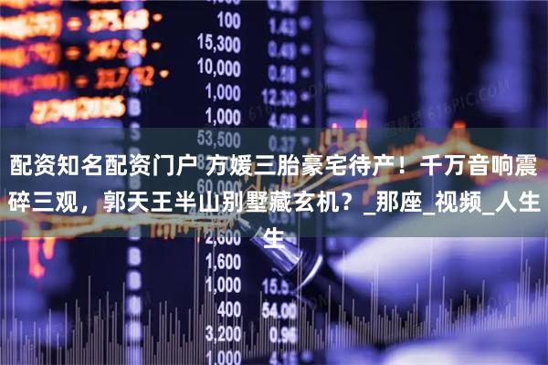 配资知名配资门户 方媛三胎豪宅待产！千万音响震碎三观，郭天王半山别墅藏玄机？_那座_视频_人生