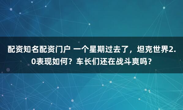 配资知名配资门户 一个星期过去了，坦克世界2.0表现如何？车长们还在战斗爽吗？