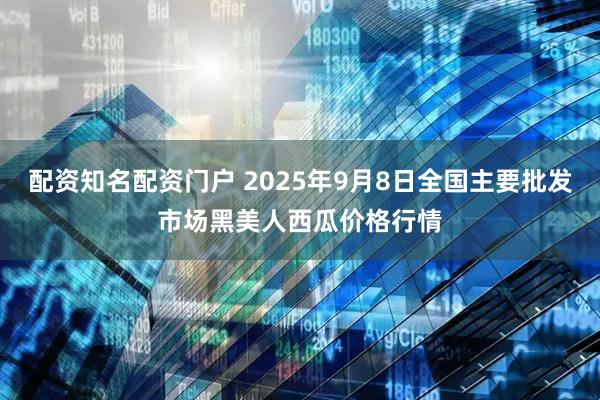 配资知名配资门户 2025年9月8日全国主要批发市场黑美人西瓜价格行情