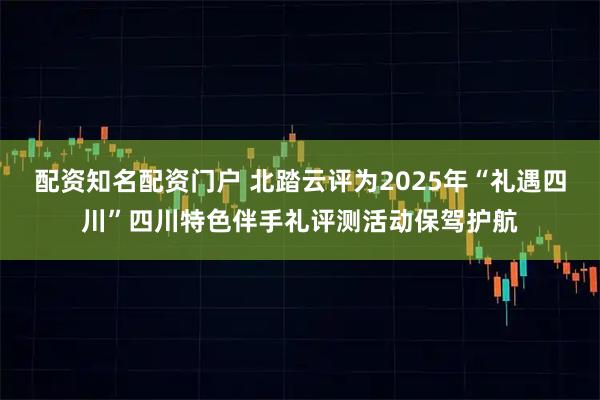 配资知名配资门户 北踏云评为2025年“礼遇四川”四川特色伴手礼评测活动保驾护航