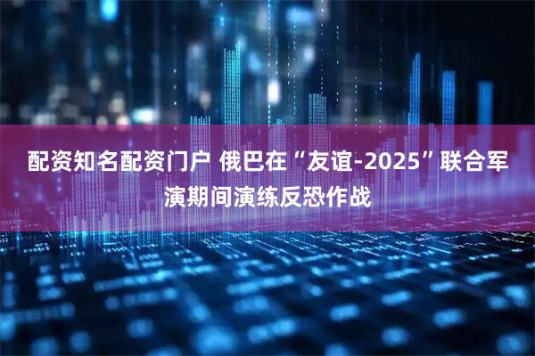配资知名配资门户 俄巴在“友谊-2025”联合军演期间演练反恐作战