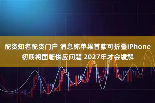 配资知名配资门户 消息称苹果首款可折叠iPhone初期将面临供应问题 2027年才会缓解