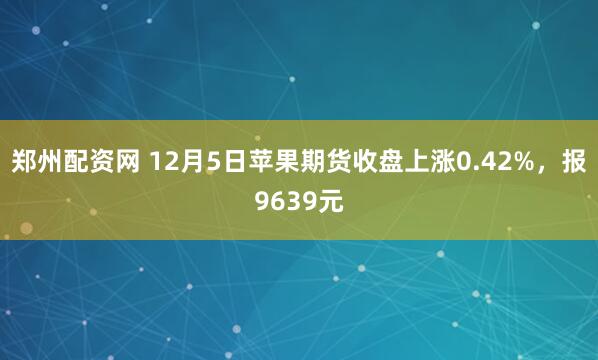 郑州配资网 12月5日苹果期货收盘上涨0.42%，报9639元
