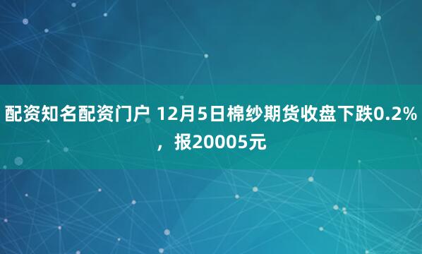 配资知名配资门户 12月5日棉纱期货收盘下跌0.2%，报20005元